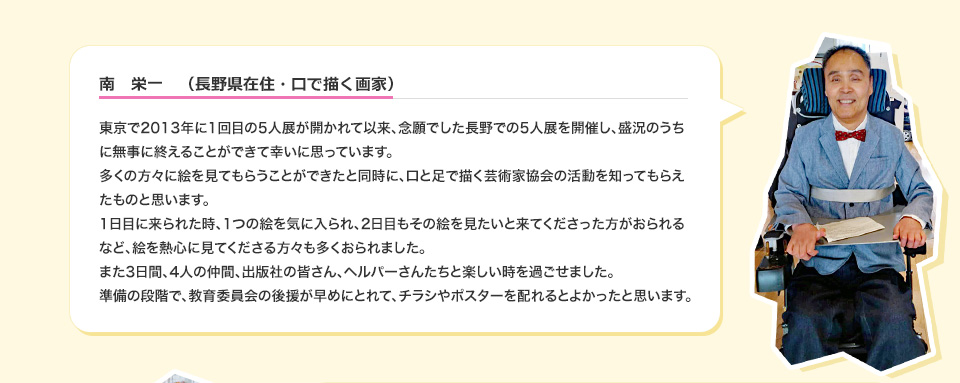 南　栄一　（長野県在住・口で描く画家） 東京で2013年に1回目の5人展が開かれて以来、念願でした長野での5人展を開催し、盛況のうちに無事に終えることができて幸いに思っています。多くの方々に絵を見てもらうことができたと同時に、口と足で描く芸術家協会の活動を知ってもらえたものと思います。1日目に来られた時、1つの絵を気に入られ、2日目もその絵を見たいと来てくださった方がおられるなど、絵を熱心に見てくださる方々も多くおられました。また3日間、4人の仲間、出版社の皆さん、ヘルパーさんたちと楽しい時を過ごせました。準備の段階で、教育委員会の後援が早めにとれて、チラシやポスターを配れるとよかったと思います。