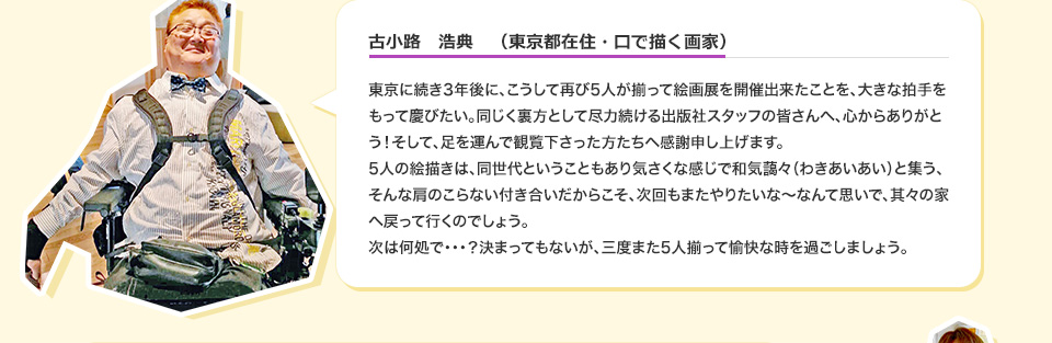 古小路　浩典　（東京都在住・口で描く画家） 東京に続き3年後に、こうして再び5人が揃って絵画展を開催出来たことを、大きな拍手をもって慶びたい。同じく裏方として尽力続ける出版社スタッフの皆さんへ、心からありがとう！そして、足を運んで観覧下さった方たちへ感謝申し上げます。5人の絵描きは、同世代ということもあり気さくな感じで和気藹々（わきあいあい）と集う、そんな肩のこらない付き合いだからこそ、次回もまたやりたいな～なんて思いで、其々の家へ戻って行くのでしょう。次は何処で・・？決まってもないが、三度また5人揃って愉快な時を過ごしましょう。