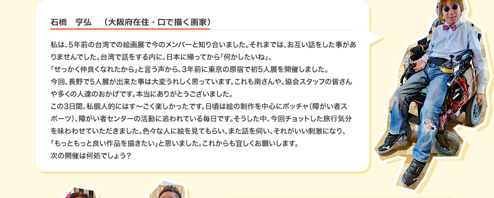 石橋　亨弘　（大阪府在住・口で描く画家） 私は、5年前の台湾での絵画展で今のメンバーと知り合いました。それまでは、お互い話をした事がありませんでした。台湾で話をする内に、日本に帰ってから「何かしたいね」、「せっかく仲良くなれたから」と言う声から、3年前に東京の原宿で初5人展を開催しました。今回、長野で5人展が出来た事は大変うれしく思っています。これも南さんや、協会スタッフの皆さんや多くの人達のおかげです。本当にありがとうございました。この3日間、私個人的にはす～ごく楽しかったです。日頃は絵の制作を中心にボッチャ（障がい者スポーツ）、障がい者センターの活動に追われている毎日です。そうした中、今回チョットした旅行気分を味わわせていただきました。色々な人に絵を見てもらい、また話を伺い、それがいい刺激になり、「もっともっと良い作品を描きたい」と思いました。これからも宜しくお願いします。次の開催は何処でしょう？