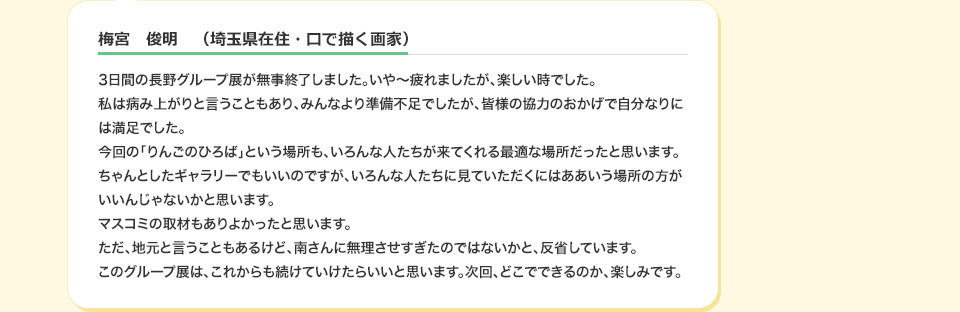 梅宮　俊明　（埼玉県在住・口で描く画家） 3日間の長野グループ展が無事終了しました。いや～疲れましたが、楽しい時でした。私は病み上がりと言うこともあり、みんなより準備不足でしたが、皆様の協力のおかげで自分なりには満足でした。今回の「りんごのひろば」という場所も、いろんな人たちが来てくれる最適な場所だったと思います。ちゃんとしたギャラリーでもいいのですが、いろんな人たちに見ていただくにはああいう場所の方がいいんじゃないかと思います。マスコミの取材もありよかったと思います。ただ、地元と言うこともあるけど、南さんに無理させすぎたのではないかと、反省しています。このグループ展は、これからも続けていけたらいいと思います。次回、どこでできるのか、楽しみです。