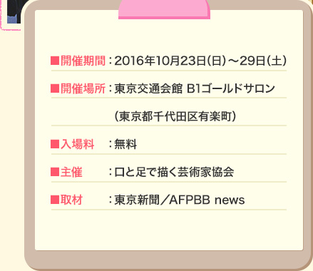 ■開催期間：2016年10月23日（日）～29日（土） ■開催場所：東京交通会館 B1ゴールドサロン（東京都千代田区有楽町） ■入場料：無料 ■主催：口と足で描く芸術家協会 ■取材：東京新聞／AFPBB news