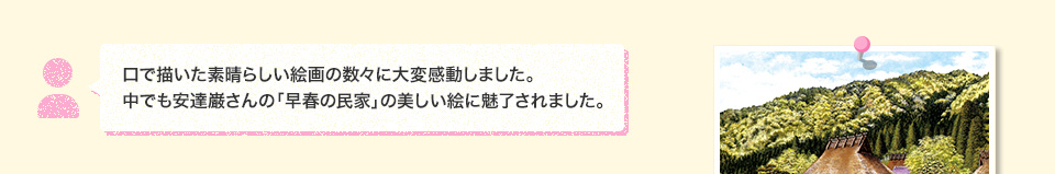 口で描いた素晴らしい絵画の数々に大変感動しました。中でも安達巌さんの「早春の民家」の美しい絵に魅了されました。