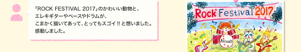 「ROCK FESTIVAL 2017」のかわいい動物と、エレキギターやベースやドラムが、こまかく描いてあって、とってもスゴイ!!と想いました。感動しました。