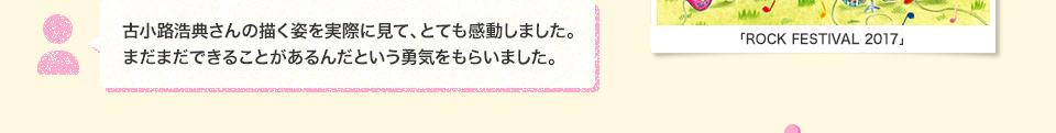 古小路浩典さんの描く姿を実際に見て、とても感動しました。まだまだできることがあるんだという勇気をもらいました。