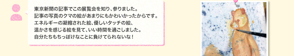 東京新聞の記事でこの展覧会を知り、参りました。記事の写真のクマの絵があまりにもかわいかったからです。エネルギーの凝縮された絵、優しいタッチの絵、温かさを感じる絵を見て、いい時間を過ごしました。自分たちもちっぽけなことに負けてられないな！