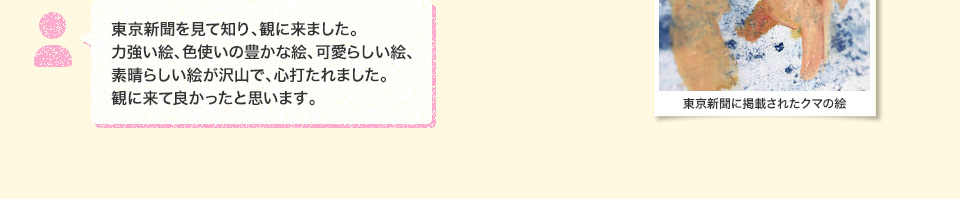 東京新聞を見て知り、観に来ました。力強い絵、色使いの豊かな絵、可愛らしい絵、素晴らしい絵が沢山で、心打たれました。観に来て良かったと思います。