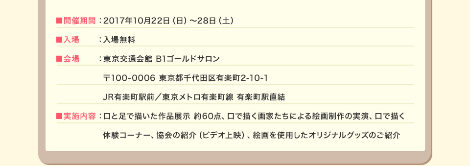 ■開催期間：2017年10月22日（日）～28日（土） ■入場：入場無料 ■会場：東京交通会館 B1ゴールドサロン 〒100-0006 東京都千代田区有楽町2-10-1 JR有楽町駅前／東京メトロ有楽町線 有楽町駅直結 ■実施内容：口と足で描いた作品展示 約60点、口で描く画家たちによる絵画制作の実演、口で描く 体験コーナー、協会の紹介（ビデオ上映）、絵画を使用したオリジナルグッズのご紹介