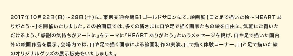 2017年10月22日（日）～28日（土）に、東京交通会館B1ゴールドサロンにて、絵画展【口と足で描いた絵～HEARTありがとう～】を開催いたしました。この絵画展では、多くの皆さまに口や足で描く画家たちの絵を自由に、気軽にご覧いただけるよう、『感謝の気持ちがアートに』をテーマに「HEARTありがとう」というメッセージを掲げ、口や足で描いた国内外の絵画作品を展示。会場内では、口や足で描く画家による絵画制作の実演、口で描く体験コーナー、口と足で描いた絵のオリジナルグッズの展示販売をいたしました。 