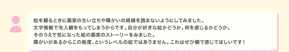 絵を観るときに画家の生い立ちや障がいの経緯を読まないようにしてみました。文字情報で先入観をもってしまうからです。自分が好きな絵かどうか。何を感じるかどうか。そのうえで気になった絵の画家のストーリーをみました。障がいがあるからこの程度、というレベルの絵ではありません。これはぜひ観て感じてほしいです！