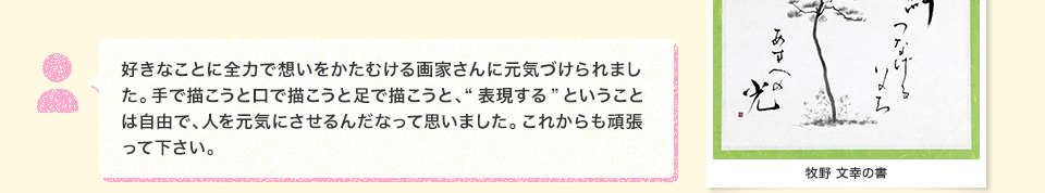 好きなことに全力で想いをかたむける画家さんに元気づけられました。手で描こうと口で描こうと足で描こうと、“表現する”ということは自由で、人を元気にさせるんだなって思いました。これからも頑張って下さい。