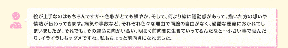 絵が上手なのはもちろんですが…色彩がとても鮮やか、そして、何より絵に躍動感があって、描いた方の想いや情熱が伝わってきます。病気や事故など、それぞれ色々な理由で両腕の自由がなく、過酷な運命におかれてしまいましたが、それでも、その運命に向かい合い、明るく前向きに生きていってるんだなと…小さい事で悩んだり、イライラしちゃダメですね。私もちょっと前向きになれました。