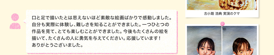 口と足で描いたとは思えないほど素敵な絵画ばかりで感動しました。自分も実際に体験し、難しさを知ることができました。一つひとつの作品を見て、とても楽しむことができました。今後もたくさんの絵を描いて、たくさんの人に勇気を与えてください。応援しています！ありがとうございました。