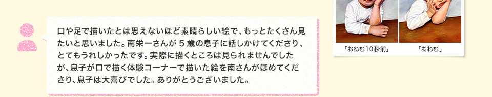 口や足で描いたとは思えないほど素晴らしい絵で、もっとたくさん見たいと思いました。南栄一さんが5歳の息子に話しかけてくださり、とてもうれしかったです。実際に描くところは見られませんでしたが、息子が口で描く体験コーナーで描いた絵を南さんがほめてくださり、息子は大喜びでした。ありがとうございました。