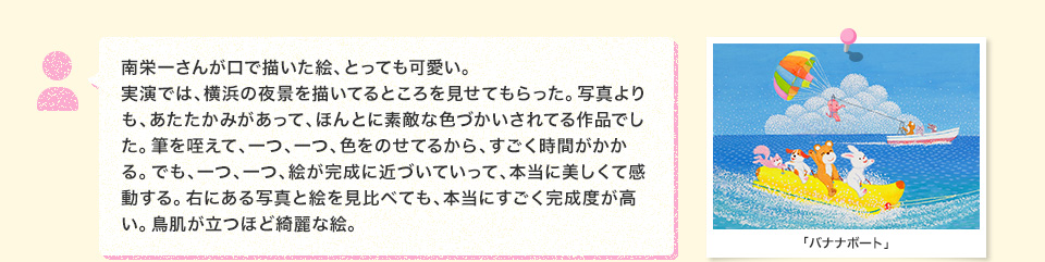 南栄一さんが口で描いた絵、とっても可愛い。実演では、横浜の夜景を描いてるところを見せてもらった。写真よりも、あたたかみがあって、ほんとに素敵な色づかいされてる作品でした。筆を咥えて、一つ、一つ、色をのせてるから、すごく時間がかかる。でも、一つ、一つ、絵が完成に近づいていって、本当に美しくて感動する。右にある写真と絵を見比べても、本当にすごく完成度が高い。鳥肌が立つほど綺麗な絵。