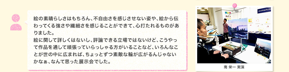 絵の素晴らしさはもちろん、不自由さを感じさせない姿や、絵から伝わってくる強さや繊細さを感じることができて、心打たれるものがありました。絵に関して詳しくはないし、評論できる立場ではないけど、こうやって作品を通して頑張っていらっしゃる方がいることなど、いろんなことが世の中に広まれば、ちょっとずつ素敵な輪が広がるんじゃないかなぁ、なんて思った展示会でした。