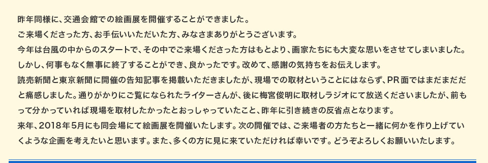 昨年同様に、交通会館での絵画展を開催することができました。ご来場くださった方、お手伝いいただいた方、みなさまありがとうございます。今年は台風の中からのスタートで、その中でご来場くださった方はもとより、画家たちにも大変な思いをさせてしまいました。しかし、何事もなく無事に終了することができ、良かったです。改めて、感謝の気持ちをお伝えします。読売新聞と東京新聞に開催の告知記事を掲載いただきましたが、現場での取材ということにはならず、PR面ではまだまだだと痛感しました。通りがかりにご覧になられたライターさんが、後に梅宮俊明に取材しラジオにて放送くださいましたが、前もって分かっていれば現場を取材したかったとおっしゃっていたこと、昨年に引き続きの反省点となります。来年、2018年5月にも同会場にて絵画展を開催いたします。次の開催では、ご来場者の方たちと一緒に何かを作り上げていくような企画を考えたいと思います。また、多くの方に見に来ていただければ幸いです。どうぞよろしくお願いいたします。