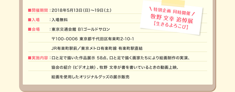 ■開催期間：2018年5月13日（日）～19日（土） ■入場：入場無料 ■会場：東京交通会館 B1ゴールドサロン 〒100-0006 東京都千代田区有楽町2-10-1 JR有楽町駅前／東京メトロ有楽町線 有楽町駅直結 ■実施内容：口と足で描いた作品展示 58点、口と足で描く画家たちにより絵画制作の実演、協会の紹介（ビデオ上映）、牧野 文幸が書を書いているときの動画上映、絵画を使用したオリジナルグッズの展示販売 特別企画 同時開催：牧野 文幸 追悼展【生きるよろこび】