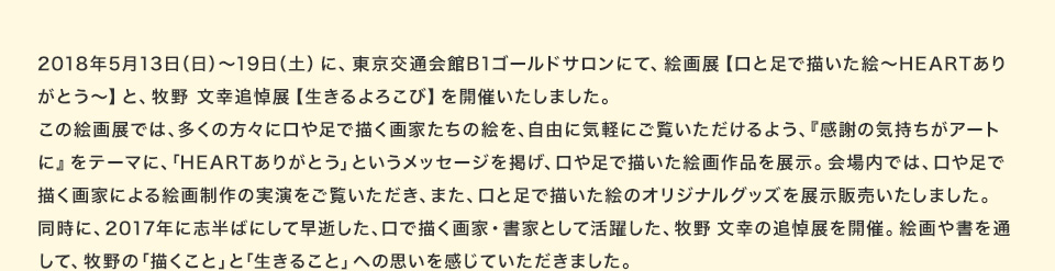 2018年5月13日（日）～19日（土）に、東京交通会館B1ゴールドサロンにて、絵画展【口と足で描いた絵～HEARTありがとう～】と、牧野 文幸追悼展【生きるよろこび】を開催いたしました。この絵画展では、多くの方々に口や足で描く画家たちの絵を、自由に気軽にご覧いただけるよう、『感謝の気持ちがアートに』をテーマに、「HEARTありがとう」というメッセージを掲げ、口や足で描いた絵画作品を展示。会場内では、口や足で描く画家による絵画制作の実演をご覧いただき、また、口と足で描いた絵のオリジナルグッズを展示販売いたしました。同時に、2017年に志半ばにして早逝した、口で描く画家・書家として活躍した、牧野 文幸の追悼展を開催。絵画や書を通して、牧野の「描くこと」と「生きること」への思いを感じていただきました。