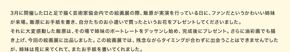 3月に開催した口と足で描く芸術家協会内での絵画展の際、飯原が実演を行っている日に、ファンだというかわいい姉妹が来場。飯原にお手紙を書き、自分たちのお小遣いで買ったというお花をプレゼントしてくださいました。それに大変感動した飯原は、その場で姉妹のポートレートをデッサンし始め、完成後にプレゼント。さらに油彩画でも描き上げ、今回の絵画展に出品しました。この絵画展では、残念ながらタイミングが合わずに出会うことはできませんでしたが、姉妹は見に来てくれて、またお手紙を書いてくれました。