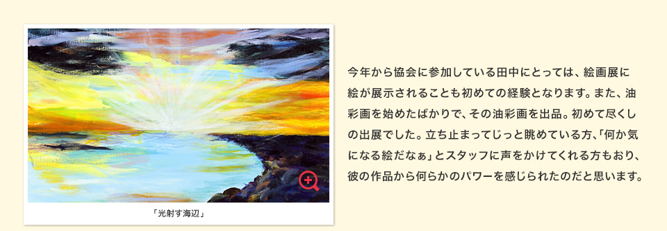 今年から協会に参加している田中にとっては、絵画展に絵が展示されることも初めての経験となります。また、油彩画を始めたばかりで、その油彩画を出品。初めて尽くしの出展でした。立ち止まってじっと眺めている方、「何か気になる絵だなぁ」とスタッフに声をかけてくれる方もおり、彼の作品から何らかのパワーを感じられたのだと思います。