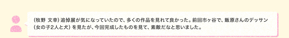 （牧野 文幸）追悼展が気になっていたので、多くの作品を見れて良かった。前回市ヶ谷で、飯原さんのデッサン （女の子2人と犬）を見たが、今回完成したものを見て、素敵だなと思いました。