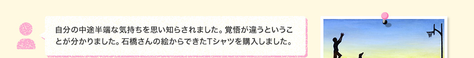 自分の中途半端な気持ちを思い知らされました。覚悟が違うということが分かりました。石橋さんの絵からできたTシャツを購入しました。