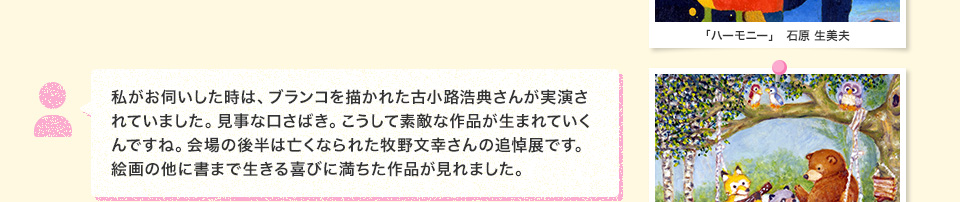 私がお伺いした時は、ブランコを描かれた古小路浩典さんが実演されていました。見事な口さばき。こうして素敵な作品が生まれていくんですね。会場の後半は亡くなられた牧野文幸さんの追悼展です。絵画の他に書まで生きる喜びに満ちた作品が見れました。