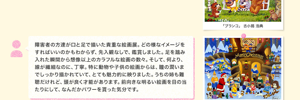 障害者の方達が口と足で描いた貴重な絵画展。どの様なイメージをすればいいのかもわからず、先入観なしで、鑑賞しました。足を踏み入れた瞬間から想像以上のカラフルな絵画の数々。そして、何より、線が繊細なのに、丁寧。特に動物や子供の絵画からは、瞳の潤いまでしっかり描かれていて、とても魅力的に映りました。うちの姉も難聴だけれど、頭が良く才能があります。前向きな明るい絵画を目の当たりにして、なんだかパワーを貰った気分です。