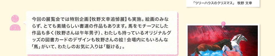 今回の展覧会では特別企画【牧野文幸追悼展】も実施。絵画のみならず、とても素晴らしい書道の作品もあります。馬をモチーフにした作品も多く（牧野さんは午年男子）、わたしも持っているオリジナルグッズの図書カードのデザインも牧野さんの絵！会場内にもいろんな「馬」がいて、わたしのお気に入りは「駆ける」。