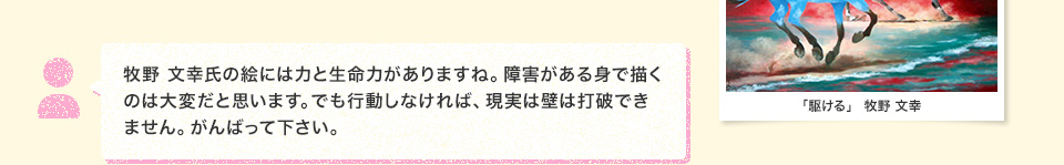 牧野 文幸氏の絵には力と生命力がありますね。障害がある身で描くのは大変だと思います。でも行動しなければ、現実は壁は打破できません。がんばって下さい。