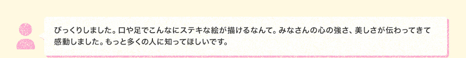 びっくりしました。口や足でこんなにステキな絵が描けるなんて。みなさんの心の強さ、美しさが伝わってきて感動しました。もっと多くの人に知ってほしいです。