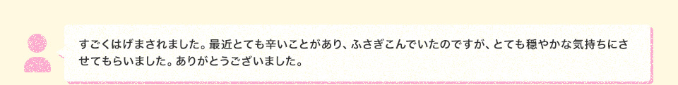 すごくはげまされました。最近とても辛いことがあり、ふさぎこんでいたのですが、とても穏やかな気持ちにさせてもらいました。ありがとうございました。