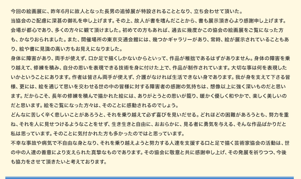 今回の絵画展に、昨年6月に故人となった長男の追悼展が特設されることとなり、立ち会わせて頂いた。当協会のご配慮に深甚の御礼を申し上げます。その上、故人が書を嗜んだことから、書も展示頂き心より感謝申し上げます。会場が都心であり、多くの方々に観て頂けました。初めての方もあれば、過去に幾度かこの協会の絵画展をご覧になった方も、かなりおられました。また、開催場所の東京交通会館には、幾つかギャラリーがあり、常時、絵が展示されていることもあり、絵や書に見識の高い方もお見えになりました。身体に障害があり、両手が使えず、口か足で描くしかないからといって、作品が稚拙であるはずがありません。身体の障害を乗り越えて、修練を積み、自分の思いを表現できる技術を身に付けた上で、作品が制作されています。大切な事は何を表現したいかということにあります。作者は皆さん両手が使えず、介護がなければ生活できない身であります。我が身を支えて下さる皆様、更には、絵を通じて思いを交わせる世の中の皆様に対する障害者の感謝の気持ちは、想像以上に強く深いものだと思います。だからこそ、長年の修練を積んで描かれた絵には、ありがとうとの思いが籠り、暖かく優しく和やかで、楽しく美しいのだと思います。絵をご覧になった方々は、そのことに感動されるのでしょう。どんなに苦しく辛く悲しいことがあろうと、それを乗り越えて必ず喜びを見いだせる。どれほどの困難があろうとも、努力を重ね、それを人に見せつけるようなことをせず、生き生きと自由に、おおらかに、見る者に勇気を与える、そんな作品ばかりだと私は思っています。そのことに気付かれた方も多かったのではと思っています。不幸な事故や病気で不自由な身となり、それを乗り越えようと努力する人達を支援する口と足で描く芸術家協会の活動は、世の中の人達の善意により支えられた真摯なものであります。その協会に敬意と共に感謝申し上げ、その発展を祈りつつ、今後も協力をさせて頂きたいと考えております。