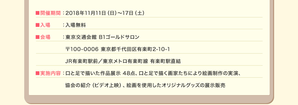 ■開催期間 2018年11月11日（日）～17日（土） ■入場 入場無料 ■会場 東京交通会館 B1ゴールドサロン 〒100-0006 東京都千代田区有楽町2-10-1 JR有楽町駅前／東京メトロ有楽町線 有楽町駅直結 ■実施内容 口と足で描いた作品展示 48点、口と足で描く画家たちにより絵画制作の実演、協会の紹介（ビデオ上映）、絵画を使用したオリジナルグッズの展示販売