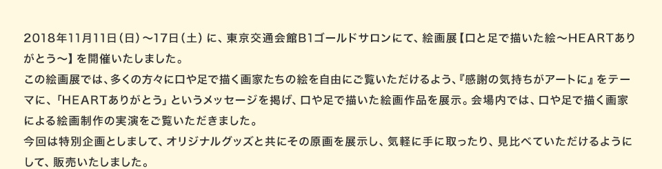 2018年11月11日（日）～17日（土）に、東京交通会館B1ゴールドサロンにて、絵画展【口と足で描いた絵～HEARTありがとう～】を開催いたしました。この絵画展では、多くの方々に口や足で描く画家たちの絵を自由にご覧いただけるよう、『感謝の気持ちがアートに』をテーマに、「HEARTありがとう」というメッセージを掲げ、口や足で描いた絵画作品を展示。会場内では、口や足で描く画家による絵画制作の実演をご覧いただきました。今回は特別企画としまして、オリジナルグッズと共にその原画を展示し、気軽に手に取ったり、見比べていただけるようにして、販売いたしました。