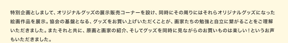 特別企画としまして、オリジナルグッズの展示販売コーナーを設け、同時にその周りにはそれらオリジナルグッズになった絵画作品を展示。協会の基盤となる、グッズをお買い上げいただくことが、画家たちの勉強と自立に繋がることをご理解いただきました。またそれと共に、原画と画家の紹介、そしてグッズを同時に見ながらのお買いものは楽しい！というお声もいただきました。