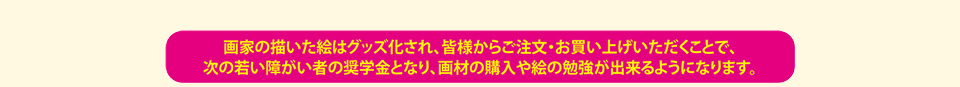 画家の描いた絵はグッズ化され、皆様からご注文・お買い上げいただくことで、次の若い障がい者の奨学金となり、画材の購入や絵の勉強ができるようになります。