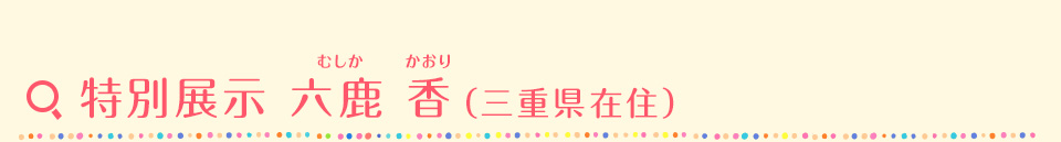 特別展示 六鹿 香（むしか かおり）（三重県在住）