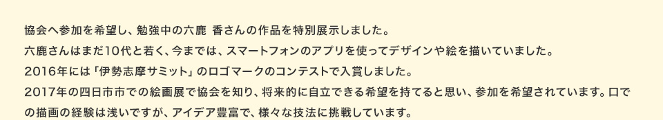 協会へ参加を希望し、勉強中の六鹿 香さんの作品を特別展示しました。六鹿さんはまだ10代と若く、今までは、スマートフォンのアプリを使ってデザインや絵を描いていました。2016年には「伊勢志摩サミット」のロゴマークのコンテストで入賞しました。2017年の四日市市での絵画展で協会を知り、将来的に自立できる希望を持てると思い、参加を希望されています。口での描画の経験は浅いですが、アイデア豊富で、様々な技法に挑戦しています。