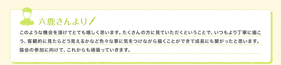 六鹿さんより このような機会を頂けてとても嬉しく思います。たくさんの方に見ていただくということで、いつもより丁寧に描こう、客観的に見たらどう見えるかなど色々な事に気をつけながら描くことができて成長にも繋がったと思います。協会の参加に向けて、これからも頑張っていきます。