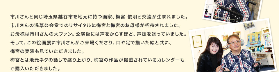 市川さんと同じ埼玉県越谷市を地元に持つ画家、梅宮 俊明と交流が生まれました。市川さんの浅草公会堂でのリサイタルに梅宮と梅宮のお母様が招待されました。お母様は市川さんの大ファン。公演後には声をからすほど、声援を送っていました。そして、この絵画展に市川さんがご来場くださり、口や足で描いた絵と共に、梅宮の実演も見ていただきました。梅宮とは地元ネタの話しで盛り上がり、梅宮の作品が掲載されているカレンダーもご購入いただきました。