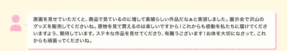 原画を見せていただくと、商品で見ているのに増して素晴らしい作品だなぁと実感しました。展示会で沢山のグッズを販売してくださいね。原物を見て買えるのは楽しいですから！これからも感動を私たちに届けてくださいますよう、期待しています。ステキな作品を見せてくださり、有難うございます！お体を大切になさって、これからも頑張ってくださいね。