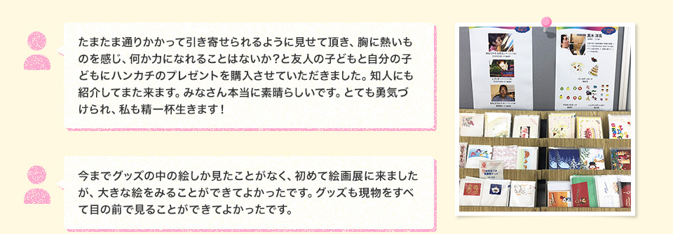 たまたま通りかかって引き寄せられるように見せて頂き、胸に熱いものを感じ、何か力になれることはないか？と友人の子どもと自分の子どもにハンカチのプレゼントを購入させていただきました。知人にも紹介してまた来ます。みなさん本当に素晴らしいです。とても勇気づけられ、私も精一杯生きます！ 今までグッズの中の絵しか見たことがなく、初めて絵画展に来ましたが、大きな絵をみることができてよかったです。グッズも現物をすべて目の前で見ることができてよかったです。