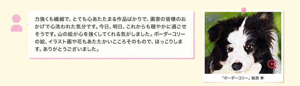 力強くも繊細で、とても心あたたまる作品ばかりで、画家の皆様のおかげで心洗われた気分です。今日、明日、これからも穏やかに過ごせそうです。山の絵が心を強くしてくれる気がしました。ボーダーコリーの絵、イラスト画や花もあたたかいこころそのもので、ほっこりします。ありがとうございました。