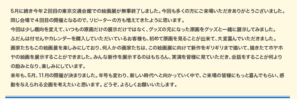 5月に続き今年2回目の東京交通会館での絵画展が無事終了しました。今回も多くの方にご来場いただきありがとうございました。同じ会場で4回目の開催となるので、リピーターの方も増えてきたように思います。今回は少し趣向を変えて、いつもの原画だけの展示だけではなく、グッズの元になった原画をグッズと一緒に展示してみました。ふだんは付せんやカレンダーを購入していただいているお客様も、初めて原画を見ることが出来て、大変喜んでいただきました。画家たちもこの絵画展を楽しみにしており、何人かの画家たちは、この絵画展に向けて新作をギリギリまで描いて、描きたてホヤホヤの絵画を展示することができました。みんな新作を展示するのはもちろん、実演を皆様に見ていただき、会話をすることが何よりの励みとなり、楽しみにしています。来年も、5月、11月の開催が決まりました。年号も変わり、新しい時代へと向かっていく中で、ご来場の皆様にもっと喜んでもらい、感動を与えられる企画を考えたいと思います。どうぞ、よろしくお願いいたします。