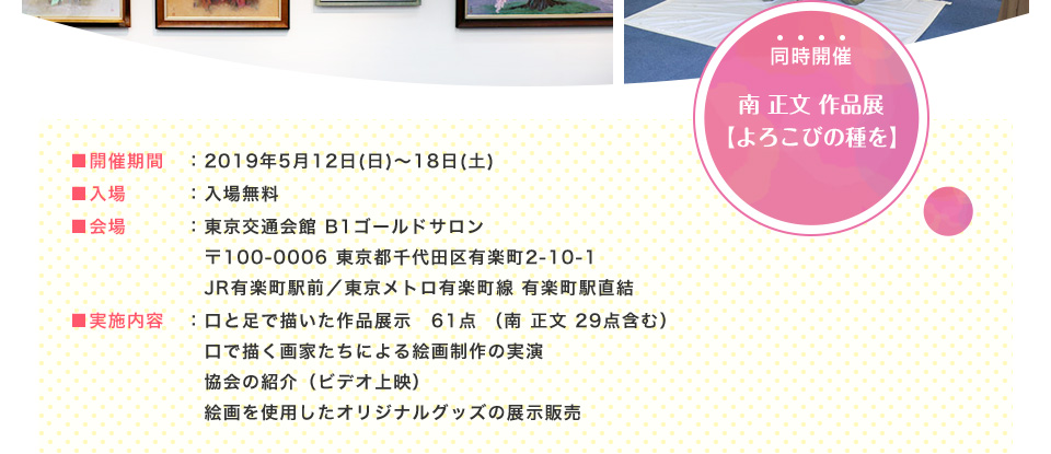 ■開催期間：2019年5月12日(日)～18日(土) ■入場：入場無料 ■会場：東京交通会館 B1ゴールドサロン 〒100-0006 東京都千代田区有楽町2-10-1 JR有楽町駅前／東京メトロ有楽町線 有楽町駅直結 ■実施内容：口と足で描いた作品展示　61点 （南 正文 29点含む）　口で描く画家たちによる絵画制作の実演 協会の紹介（ビデオ上映） 絵画を使用したオリジナルグッズの展示販売