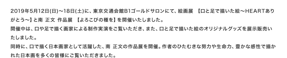 2019年5月12日(日)～18日(土)に、東京交通会館B1ゴールドサロンにて、絵画展 【口と足で描いた絵～HEARTありがとう～】と南 正文 作品展 【よろこびの種を】を開催いたしました。開催中は、口や足で描く画家による制作実演をご覧いただき、また、口と足で描いた絵のオリジナルグッズを展示販売いたしました。同時に、口で描く日本画家として活躍した、南 正文の作品展を開催。作者のひたむきな努力や生命力、豊かな感性で描かれた日本画を多くの皆様にご覧いただきました。