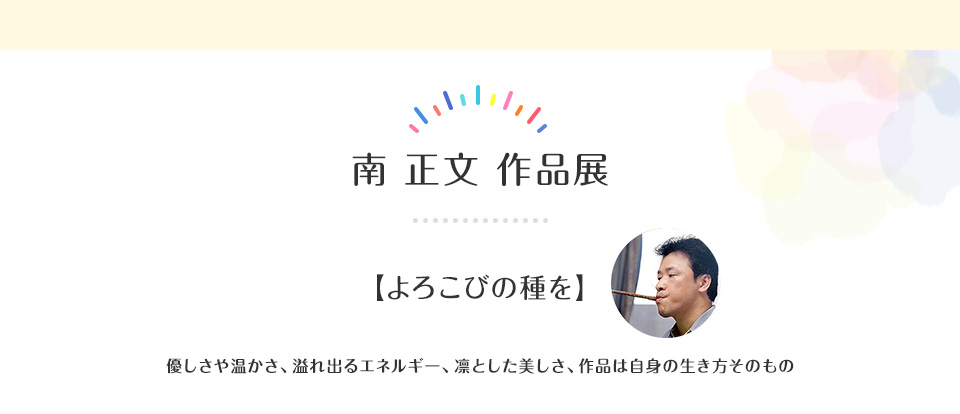 南 正文 作品展  【よろこびの種を】優しさや温かさ、溢れ出るエネルギー、凛とした美しさ、作品は自身の生き方そのもの