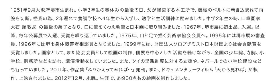 1951年9月大阪府堺市生まれ。小学3年生の春休みの最後の日、父が経営する木工所で、機械のベルトに巻き込まれて両腕を切断。怪我の為、2年遅れて養護学校へ4年生から入学し、勉学と生活訓練に励みました。中学2年生の時、口筆画家 大石 順教尼 の最後の弟子となり、口に筆をくわえ毛筆と日本画に取り組みました。1967年、堺市展に初出品、入選。以降、毎年公募展で入選、受賞を繰り返していました。1975年、口と足で描く芸術家協会会員へ。1995年には堺市展の審査員、1996年には堺市身体障害者相談員となりました。1999年には、財団法人ソロプチミスト日本財団より社会貢献賞を受賞しました。画家として、また協会会員として絵画の制作、個展を中心とした活動を続けながら、全国の少年院、寺院、小学校、刑務所などを訪れ、講演活動をしていました。また、タイの里親制度に対する支援や、ネパールでの小学校建設なども行っていました。2011年、作品集「ふりかえってみれば…」発刊。また、ドキュメンタリーフィルム「天から見れば」が製作、上映されました。2012年12月、永眠。生涯で、約900点もの絵画を制作しました。