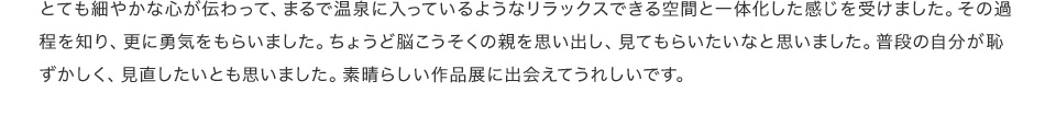 とても細やかな心が伝わって、まるで温泉に入っているようなリラックスできる空間と一体化した感じを受けました。その過程を知り、更に勇気をもらいました。ちょうど脳こうそくの親を思い出し、見てもらいたいなと思いました。普段の自分が恥ずかしく、見直したいとも思いました。素晴らしい作品展に出会えてうれしいです。